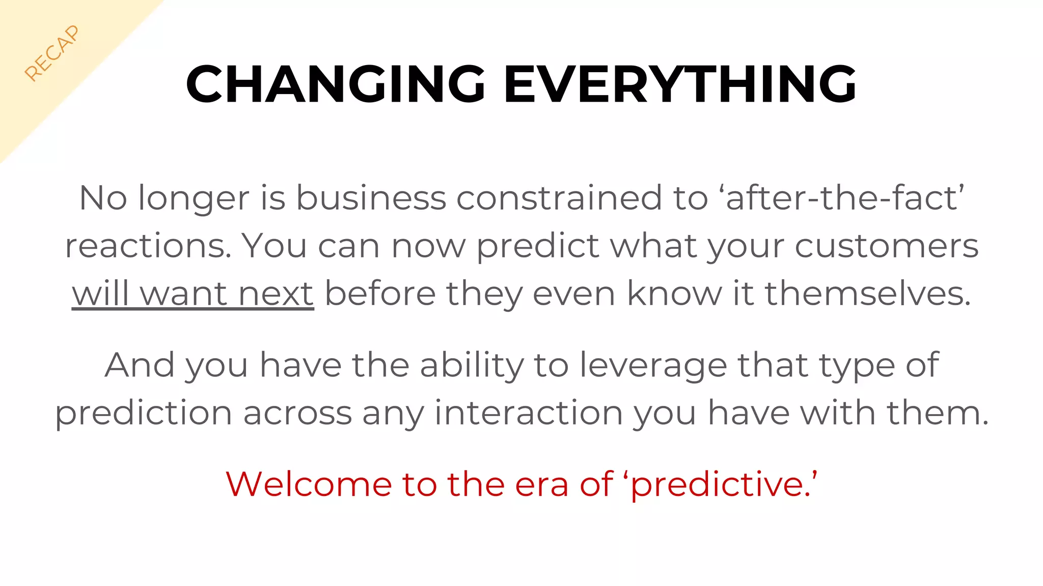 CHANGING EVERYTHING
No longer is business constrained to ‘after-the-fact’
reactions. You can now predict what your customers
will want next before they even know it themselves.
And you have the ability to leverage that type of
prediction across any interaction you have with them.
Welcome to the era of ‘predictive.’
R
EC
A
P
 