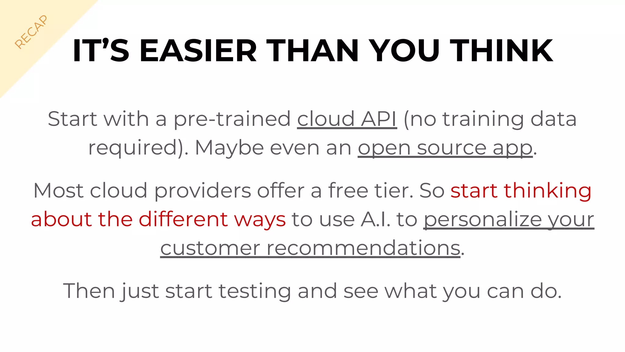 Start with a pre-trained cloud API (no training data
required). Maybe even an open source app.
Most cloud providers offer a free tier. So start thinking
about the different ways to use A.I. to personalize your
customer recommendations.
Then just start testing and see what you can do.
IT’S EASIER THAN YOU THINK
R
EC
A
P
 