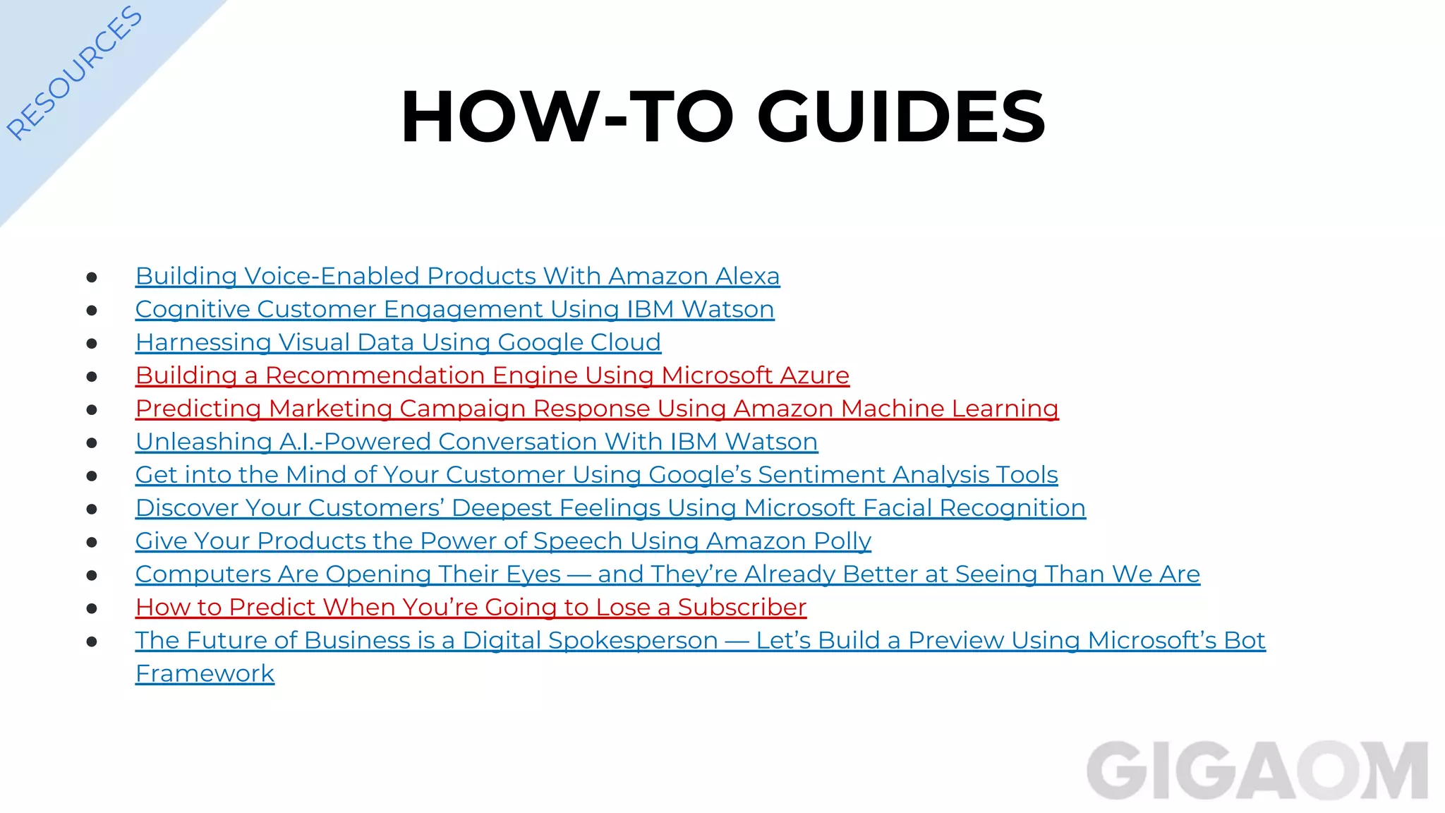 HOW-TO GUIDES
● Building Voice-Enabled Products With Amazon Alexa
● Cognitive Customer Engagement Using IBM Watson
● Harnessing Visual Data Using Google Cloud
● Building a Recommendation Engine Using Microsoft Azure
● Predicting Marketing Campaign Response Using Amazon Machine Learning
● Unleashing A.I.-Powered Conversation With IBM Watson
● Get into the Mind of Your Customer Using Google’s Sentiment Analysis Tools
● Discover Your Customers’ Deepest Feelings Using Microsoft Facial Recognition
● Give Your Products the Power of Speech Using Amazon Polly
● Computers Are Opening Their Eyes — and They’re Already Better at Seeing Than We Are
● How to Predict When You’re Going to Lose a Subscriber
● The Future of Business is a Digital Spokesperson — Let’s Build a Preview Using Microsoft’s Bot
Framework
R
ESO
U
R
C
ES
 