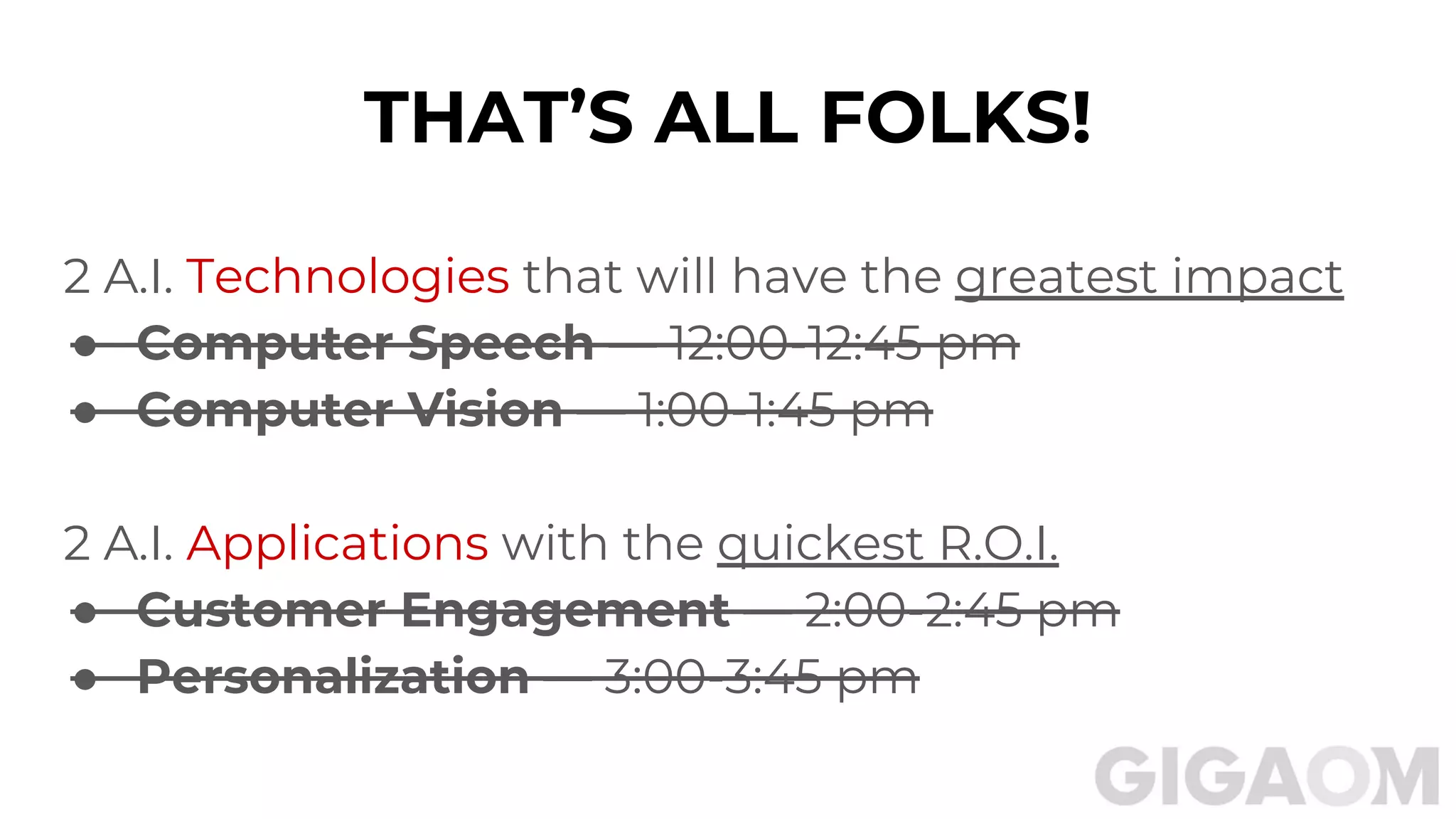 THAT’S ALL FOLKS!
2 A.I. Technologies that will have the greatest impact
● Computer Speech — 12:00-12:45 pm
● Computer Vision — 1:00-1:45 pm
2 A.I. Applications with the quickest R.O.I.
● Customer Engagement — 2:00-2:45 pm
● Personalization — 3:00-3:45 pm
 