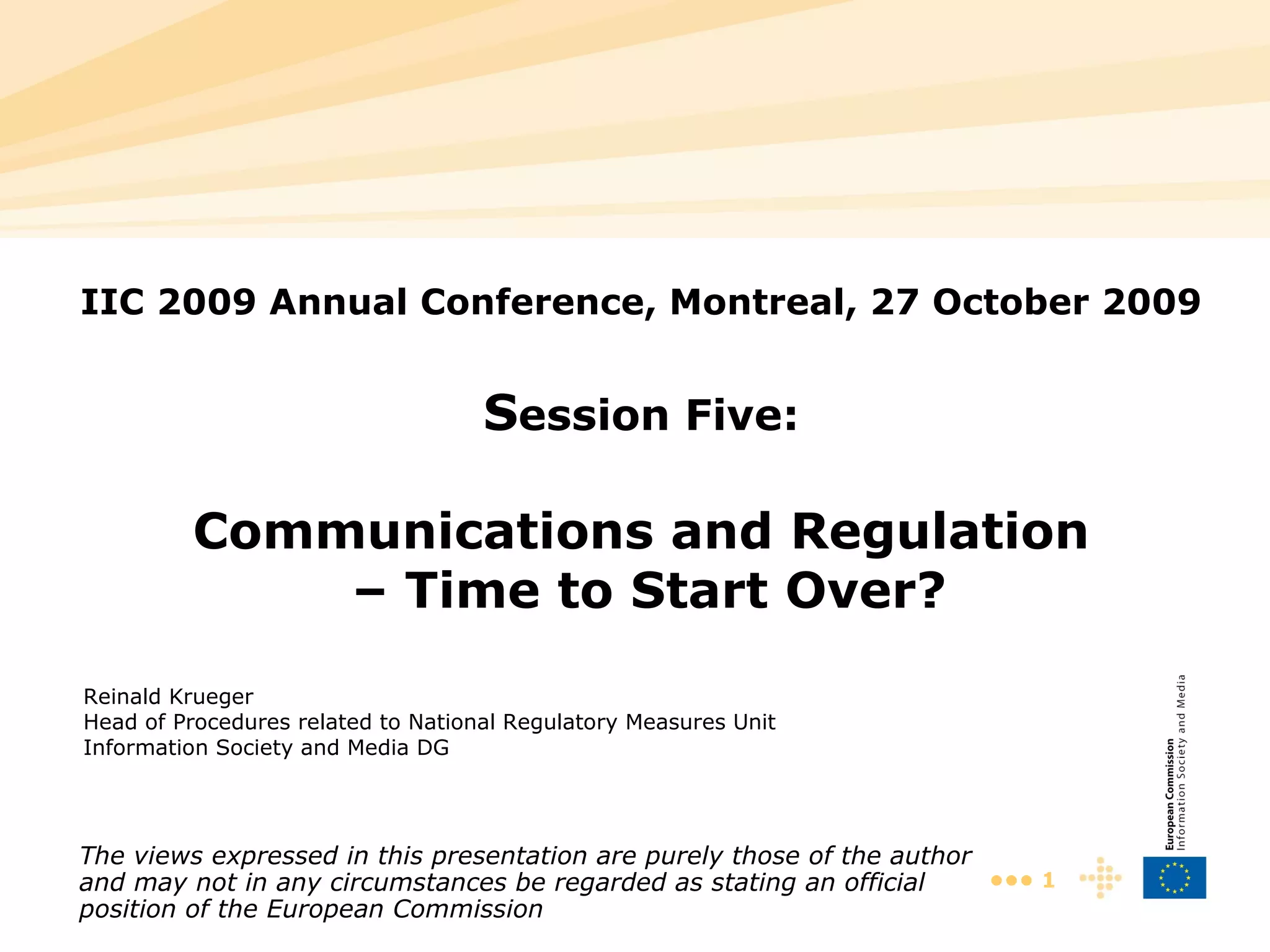 IIC 2009 Annual Conference, Montreal, 27 October 2009 S ession Five: Communications and Regulation – Time to Start Over? Reinald Krue ger Head of Procedures related to National Regulatory Measures Unit Information Society and Media DG The views expressed in this presentation are purely those of the author and may not in any circumstances be regarded as stating an official position of the European Commission