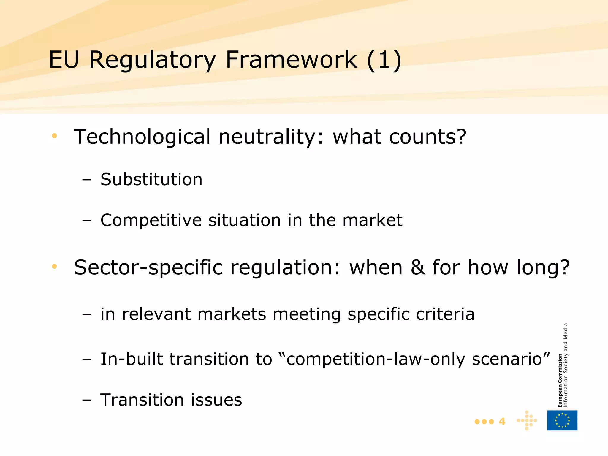 Technological neutrality: what counts? Substitution Competitive situation in the market Sector-specific regulation: when & for how long? in relevant markets meeting specific criteria In-built transition to “competition-law-only scenario” Transition issues EU Regulatory Framework (1)