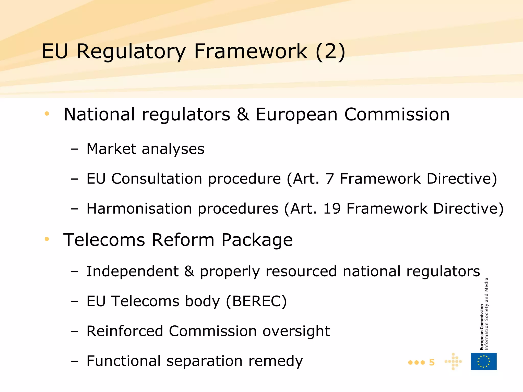 National regulators & European Commission Market analyses EU Consultation procedure (Art. 7 Framework Directive) Harmonisation procedures (Art. 19 Framework Directive) Telecoms Reform Package Independent & properly resourced national regulators EU Telecoms body (BEREC) Reinforced Commission oversight Functional separation remedy EU Regulatory Framework (2)