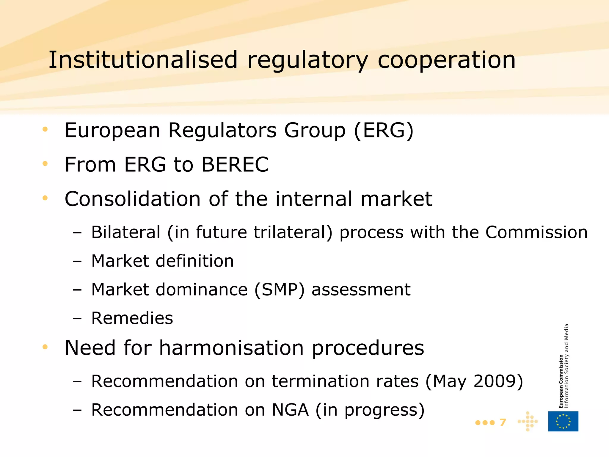 European Regulators Group (ERG) From ERG to BEREC Consolidation of the internal market Bilateral (in future trilateral) process with the Commission Market definition Market dominance (SMP) assessment Remedies Need for harmonisation procedures Recommendation on termination rates (May 2009) Recommendation on NGA (in progress) Institutionalised regulatory cooperation