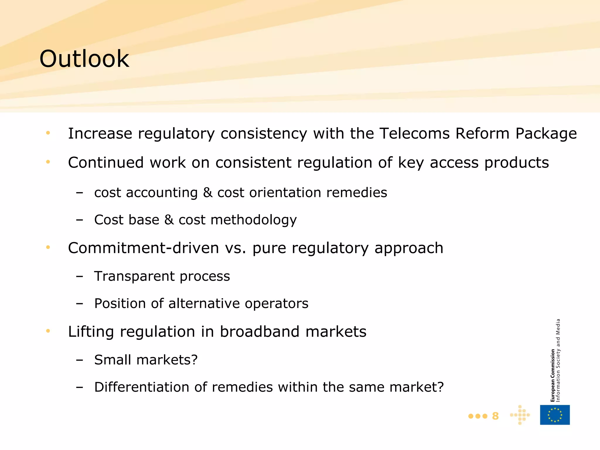 Increase regulatory consistency with the Telecoms Reform Package Continued work on consistent regulation of key access products cost accounting & cost orientation remedies Cost base & cost methodology Commitment-driven vs. pure regulatory approach Transparent process Position of alternative operators Lifting regulation in broadband markets Small markets? Differentiation of remedies within the same market? Outlook