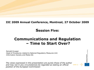 IIC 2009 Annual Conference, Montreal, 27 October 2009 S ession Five: Communications and Regulation  – Time to Start Over? Reinald Krue ger Head of Procedures related to National Regulatory Measures Unit Information Society and Media DG The views expressed in this presentation are purely those of the author and may not in any circumstances be regarded as stating an official position of the European Commission 