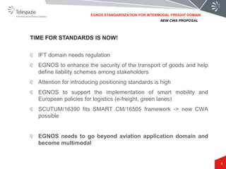 6
IFT domain needs regulation
EGNOS to enhance the security of the transport of goods and help
define liability schemes among stakeholders
Attention for introducing positioning standards is high
EGNOS to support the implementation of smart mobility and
European policies for logistics (e-freight, green lanes)
SCUTUM/16390 fits SMART CM/16505 framework -> new CWA
possible
EGNOS needs to go beyond aviation application domain and
become multimodal
TIME FOR STANDARDS IS NOW!
NEW CWA PROPOSAL
EGNOS STANDARDIZATION FOR INTERMODAL FREIGHT DOMAIN
 