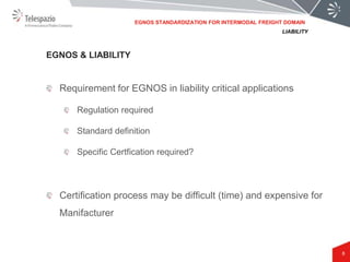 8
Requirement for EGNOS in liability critical applications
Regulation required
Standard definition
Specific Certfication required?
Certification process may be difficult (time) and expensive for
Manifacturer
EGNOS & LIABILITY
LIABILITY
EGNOS STANDARDIZATION FOR INTERMODAL FREIGHT DOMAIN
 