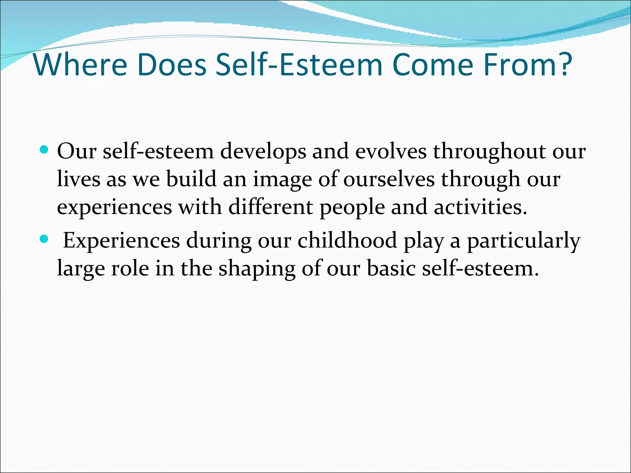 Where Does Self-Esteem Come From? Our self-esteem develops and evolves throughout our lives as we build an image of ourselves through our experiences with different people and activities.  Experiences during our childhood play a particularly large role in the shaping of our basic self-esteem.  