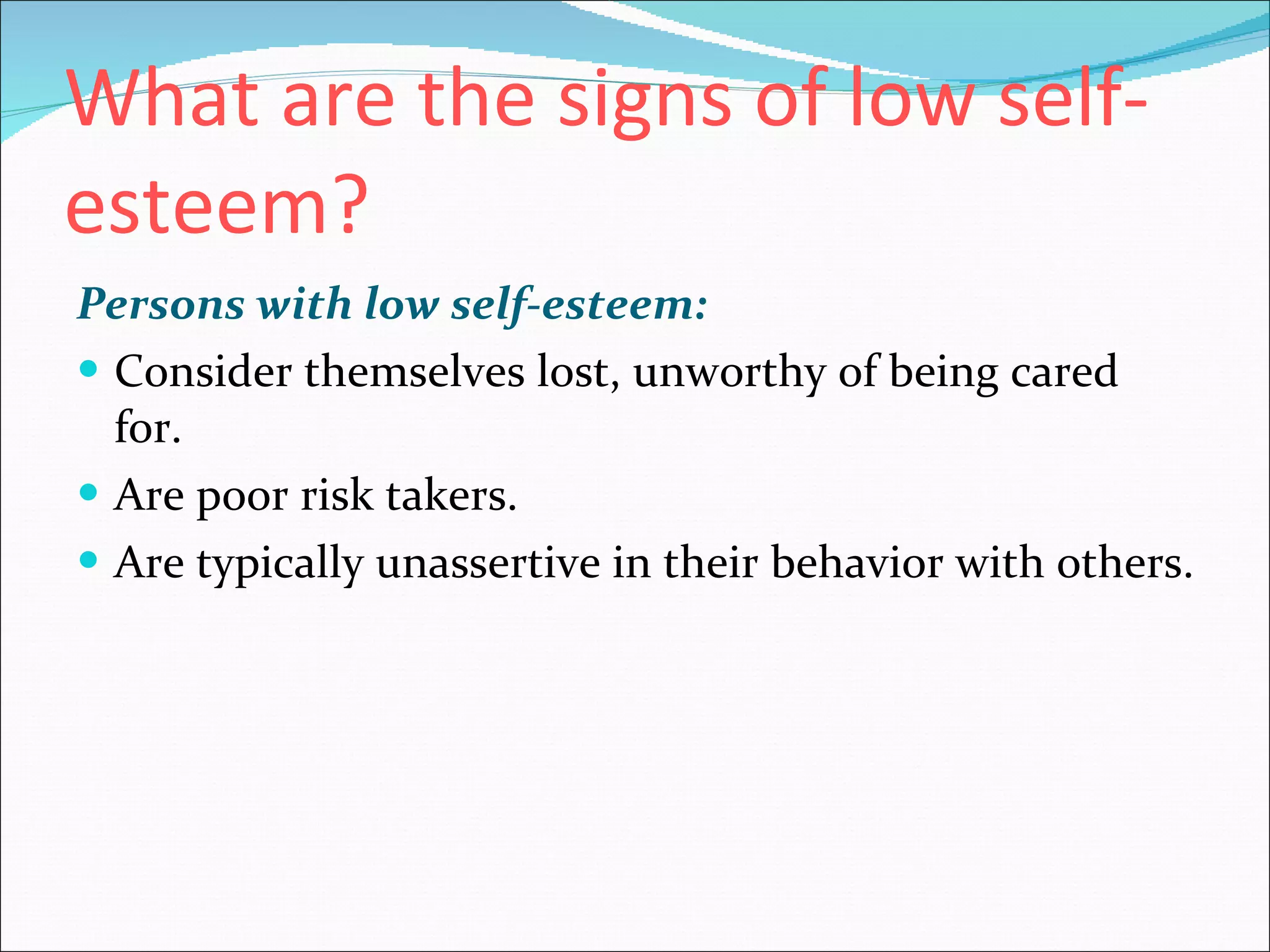 What are the signs of low self-esteem?   Persons with low self-esteem:   Consider themselves lost, unworthy of being cared for.  Are poor risk takers.  Are typically unassertive in their behavior with others.  