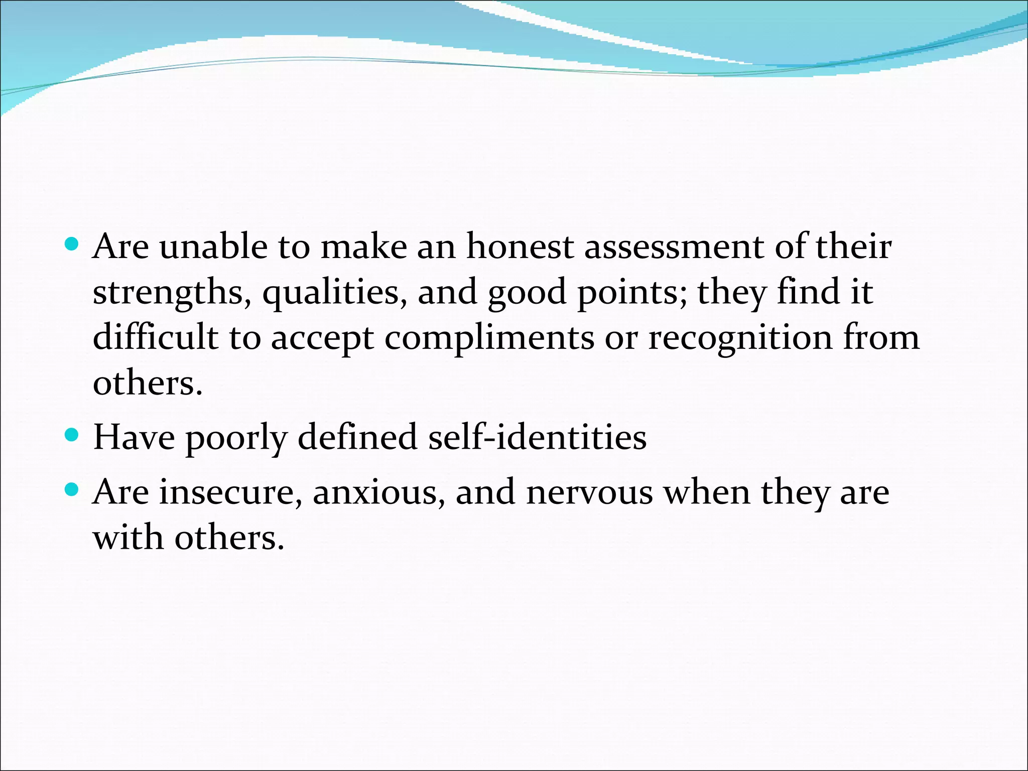 Are unable to make an honest assessment of their strengths, qualities, and good points; they find it difficult to accept compliments or recognition from others.  Have poorly defined self-identities  Are insecure, anxious, and nervous when they are with others.  