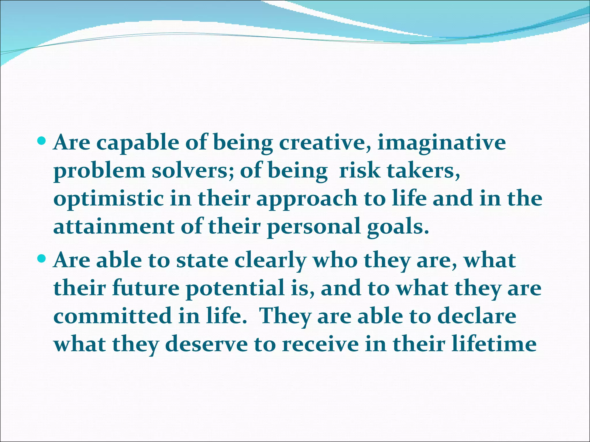 Are capable of being creative, imaginative problem solvers; of being  risk takers, optimistic in their approach to life and in the attainment of their personal goals.   Are able to state clearly who they are, what their future potential is, and to what they are committed in life.  They are able to declare what they deserve to receive in their lifetime  
