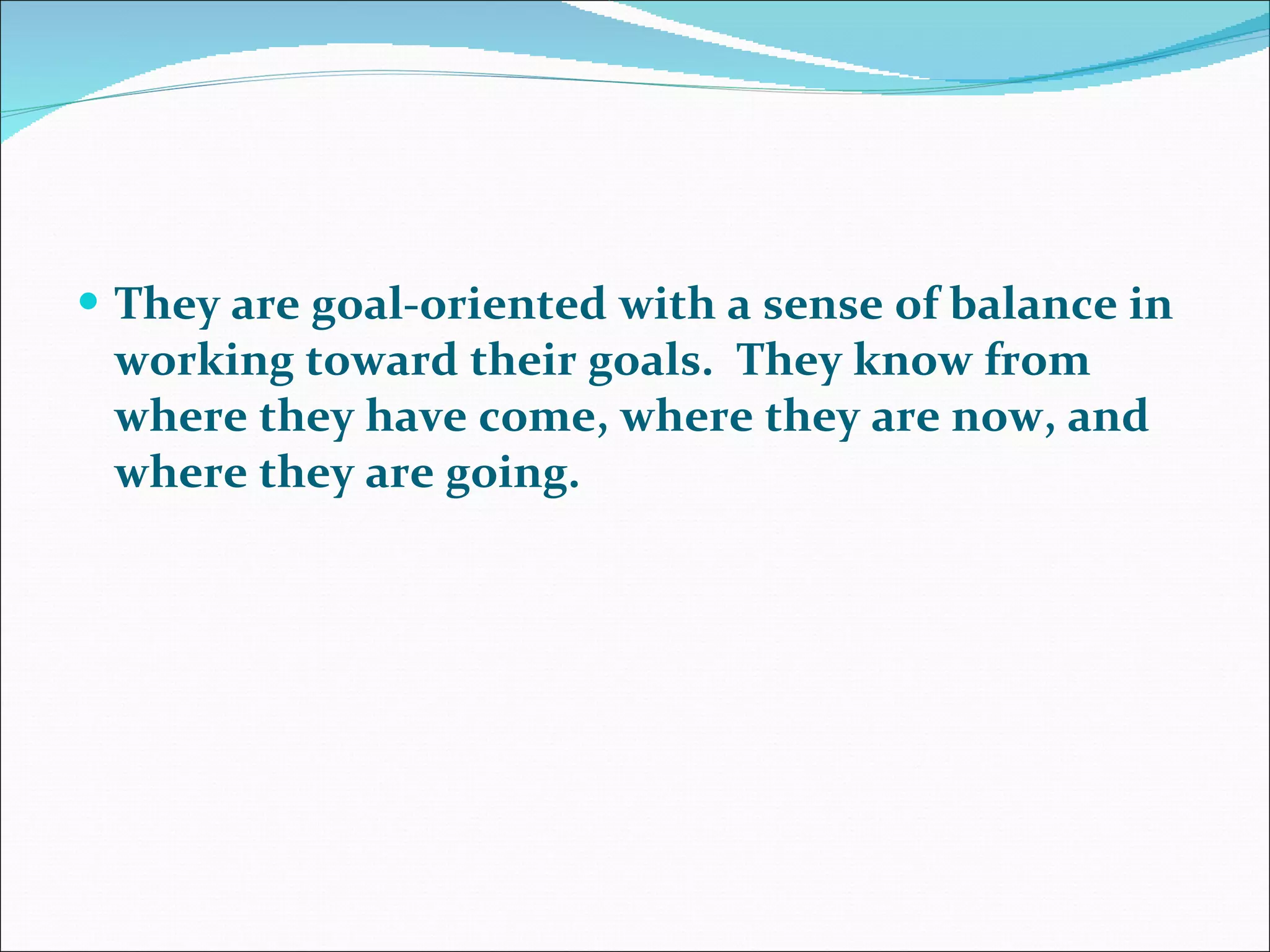 They are goal-oriented with a sense of balance in working toward their goals.  They know from where they have come, where they are now, and where they are going.  