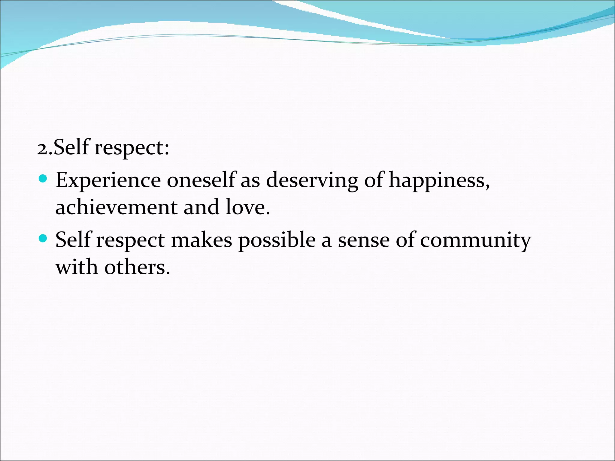2.Self respect:  Experience oneself as deserving of happiness, achievement and love. Self respect makes possible a sense of community with others. 