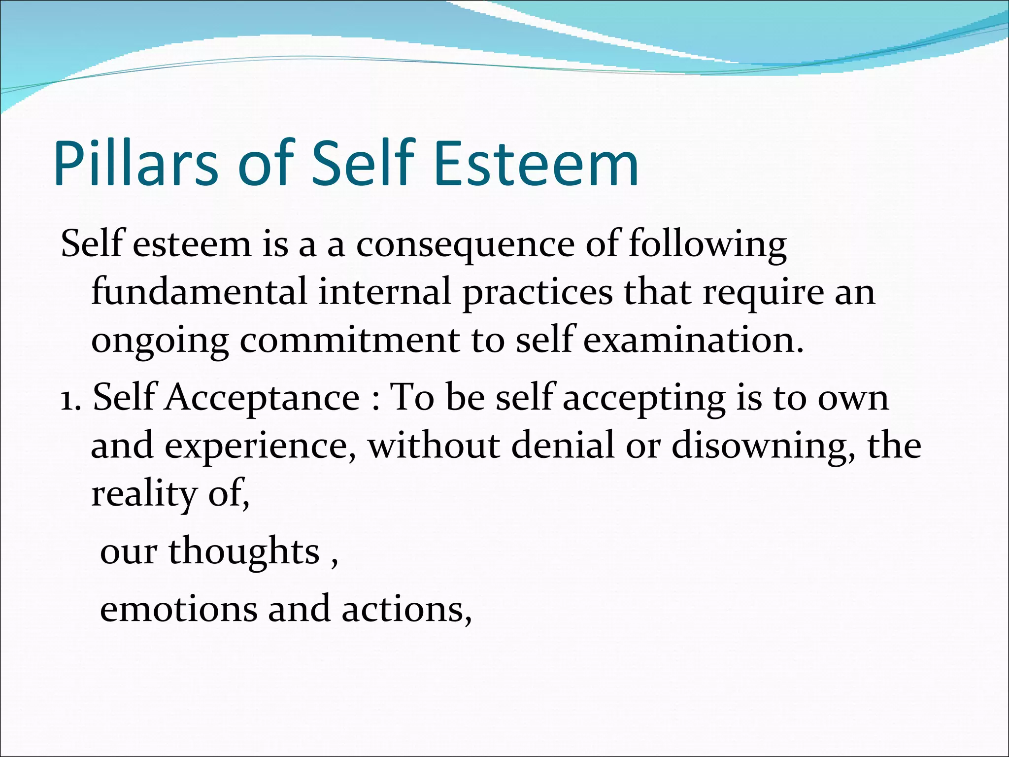 Pillars of Self Esteem Self esteem is a a consequence of following fundamental internal practices that require an ongoing commitment to self examination. 1. Self Acceptance : To be self accepting is to own and experience, without denial or disowning, the reality of, our thoughts , emotions and actions, 