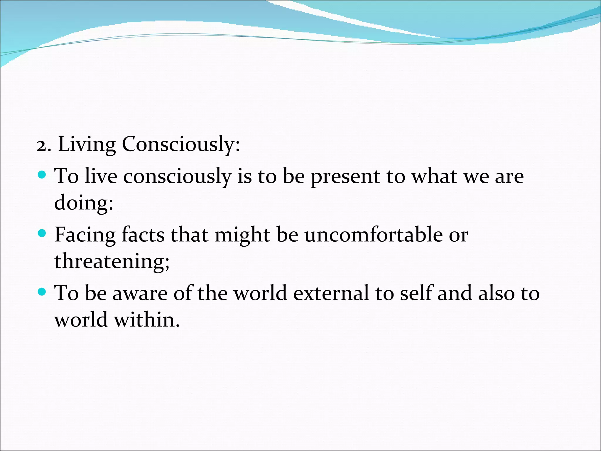 2. Living Consciously: To live consciously is to be present to what we are doing: Facing facts that might be uncomfortable or threatening; To be aware of the world external to self and also to world within. 