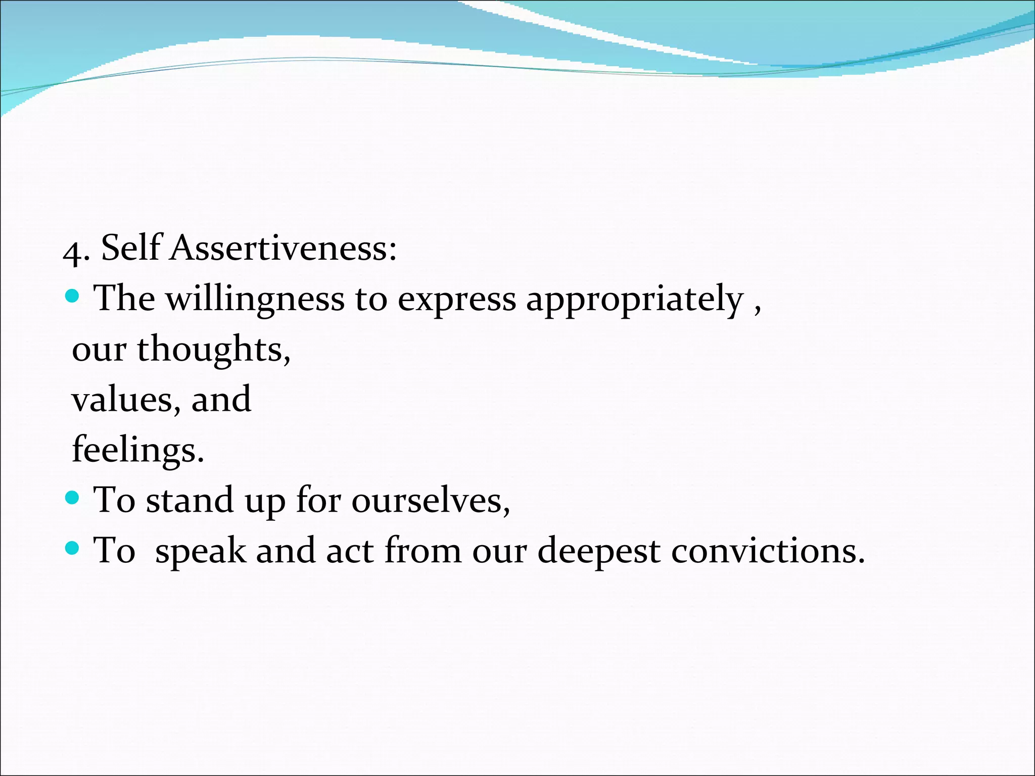 4. Self Assertiveness: The willingness to express appropriately , our thoughts, values, and feelings.  To stand up for ourselves, To  speak and act from our deepest convictions.  