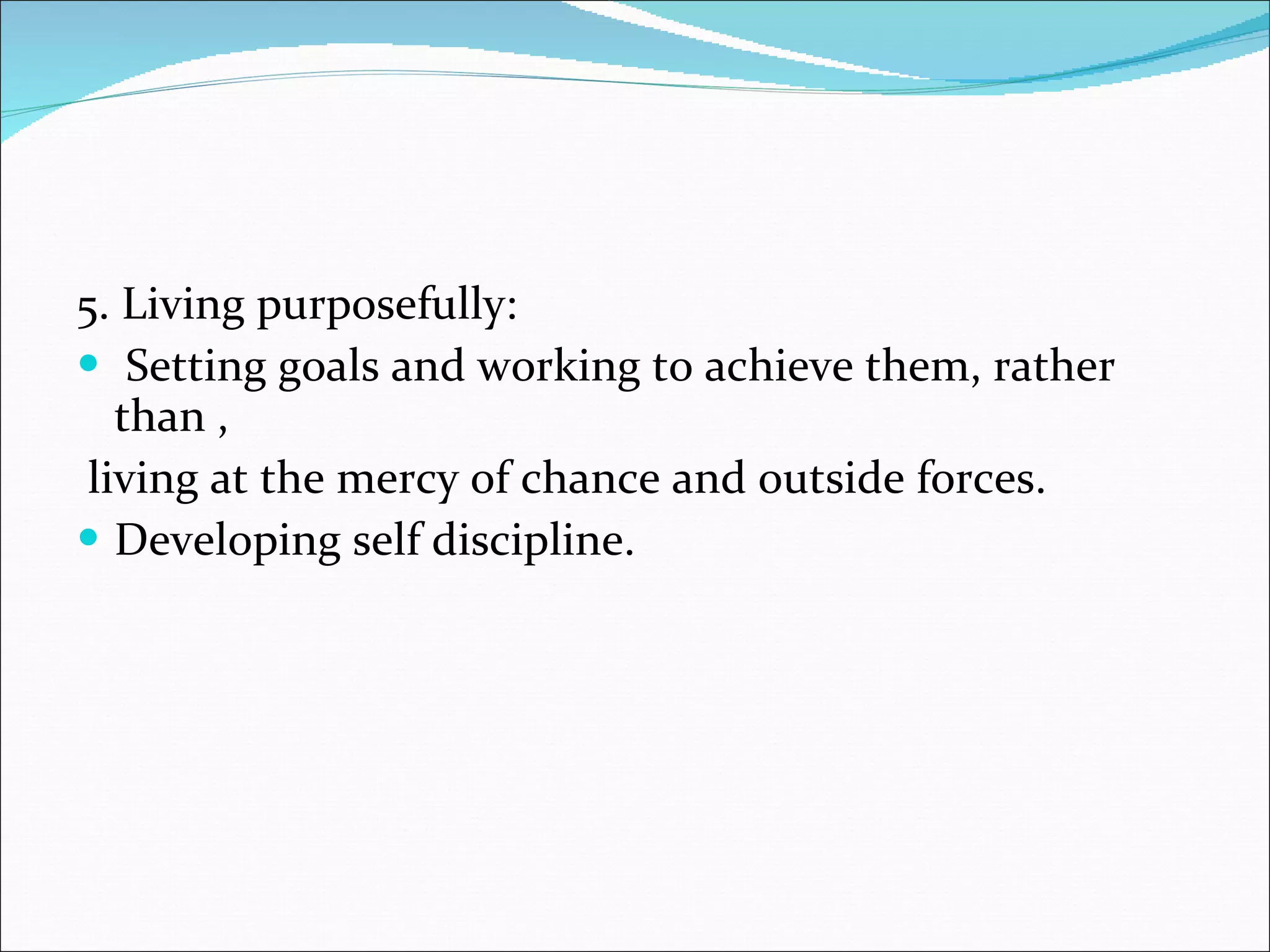 5. Living purposefully: Setting goals and working to achieve them, rather than , living at the mercy of chance and outside forces. Developing self discipline. 