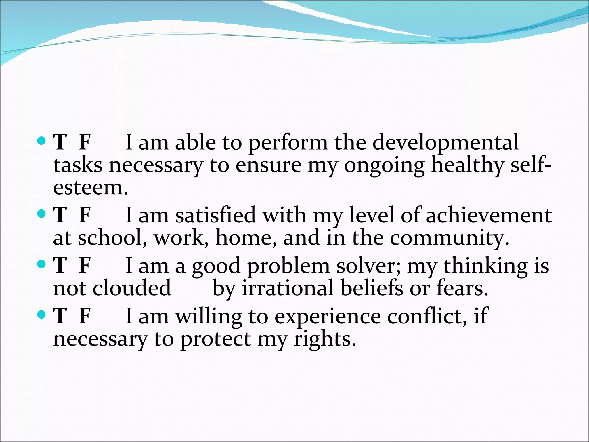 T  F   I am able to perform the developmental tasks necessary to ensure my ongoing healthy self-esteem.    T  F   I am satisfied with my level of achievement at school, work, home, and in the community.    T  F   I am a good problem solver; my thinking is not clouded by irrational beliefs or fears.    T  F   I am willing to experience conflict, if necessary to protect my rights.  
