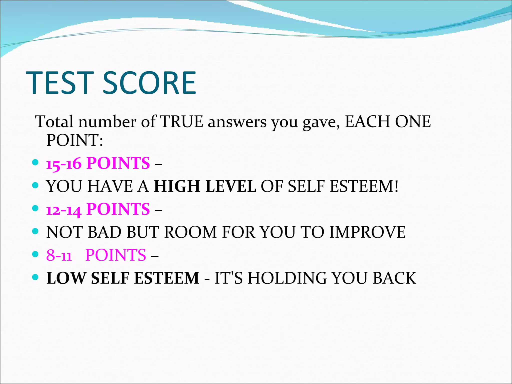 TEST SCORE Total number of TRUE answers you gave, EACH ONE POINT:  15-16 POINTS  –  YOU HAVE A  HIGH LEVEL  OF SELF ESTEEM! 12-14 POINTS  –  NOT BAD BUT ROOM FOR YOU TO IMPROVE 8-11   POINTS  –  LOW SELF ESTEEM  - IT'S HOLDING YOU BACK 