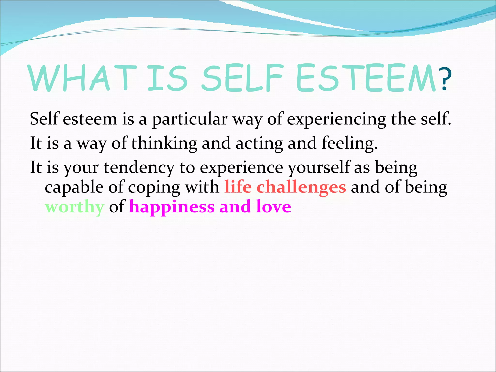WHAT IS SELF ESTEEM ? Self esteem is a particular way of experiencing the self. It is a way of thinking and acting and feeling. It is your tendency to experience yourself as being capable of coping with  life challenges  and of being  worthy  of  happiness and love 