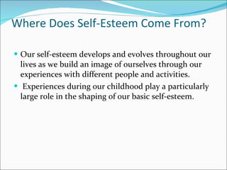 Where Does Self-Esteem Come From? Our self-esteem develops and evolves throughout our lives as we build an image of ourselves through our experiences with different people and activities.  Experiences during our childhood play a particularly large role in the shaping of our basic self-esteem.  