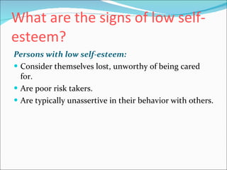What are the signs of low self-esteem?   Persons with low self-esteem:   Consider themselves lost, unworthy of being cared for.  Are poor risk takers.  Are typically unassertive in their behavior with others.  