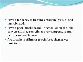 Have a tendency to become emotionally stuck and immobilized.  Have a poor "track record" in school or on the job; conversely, they sometimes over compensate and become over-achievers.  Are unable to affirm or to reinforce themselves positively.  