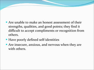 Are unable to make an honest assessment of their strengths, qualities, and good points; they find it difficult to accept compliments or recognition from others.  Have poorly defined self-identities  Are insecure, anxious, and nervous when they are with others.  