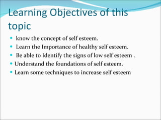 Learning Objectives of this topic know the concept of self esteem. Learn the Importance of healthy self esteem. Be able to Identify the signs of low self esteem . Understand the foundations of self esteem. Learn some techniques to increase self esteem 