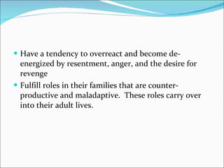 Have a tendency to overreact and become de-energized by resentment, anger, and the desire for revenge  Fulfill roles in their families that are counter-productive and maladaptive.  These roles carry over into their adult lives.  