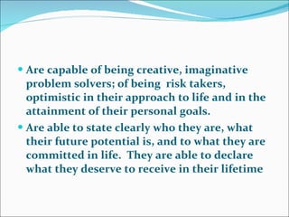 Are capable of being creative, imaginative problem solvers; of being  risk takers, optimistic in their approach to life and in the attainment of their personal goals.   Are able to state clearly who they are, what their future potential is, and to what they are committed in life.  They are able to declare what they deserve to receive in their lifetime  