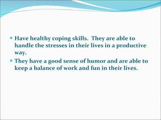 Have healthy coping skills.  They are able to handle the stresses in their lives in a productive way.  They have a good sense of humor and are able to keep a balance of work and fun in their lives.   