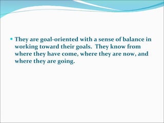 They are goal-oriented with a sense of balance in working toward their goals.  They know from where they have come, where they are now, and where they are going.  