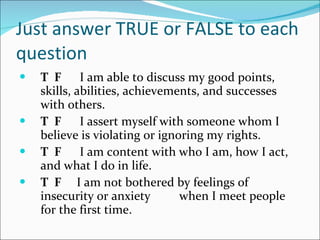 Just answer TRUE or FALSE to each question  T  F   I am able to discuss my good points, skills, abilities, achievements, and successes with others.    T  F   I assert myself with someone whom I believe is violating or ignoring my rights.    T  F   I am content with who I am, how I act, and what I do in life.              T  F   I am not bothered by feelings of insecurity or anxiety when I meet people for the first time.    