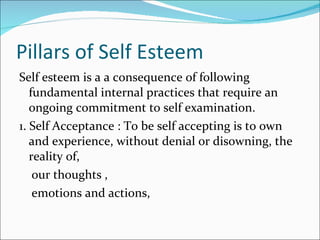 Pillars of Self Esteem Self esteem is a a consequence of following fundamental internal practices that require an ongoing commitment to self examination. 1. Self Acceptance : To be self accepting is to own and experience, without denial or disowning, the reality of, our thoughts , emotions and actions, 