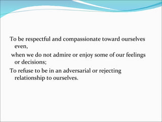 To be respectful and compassionate toward ourselves even, when we do not admire or enjoy some of our feelings or decisions; To refuse to be in an adversarial or rejecting relationship to ourselves. 