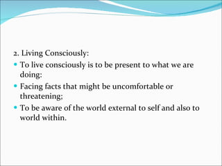 2. Living Consciously: To live consciously is to be present to what we are doing: Facing facts that might be uncomfortable or threatening; To be aware of the world external to self and also to world within. 