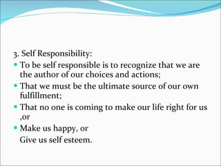 3. Self Responsibility: To be self responsible is to recognize that we are the author of our choices and actions; That we must be the ultimate source of our own fulfillment; That no one is coming to make our life right for us ,or Make us happy, or Give us self esteem. 