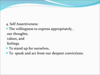 4. Self Assertiveness: The willingness to express appropriately , our thoughts, values, and feelings.  To stand up for ourselves, To  speak and act from our deepest convictions.  