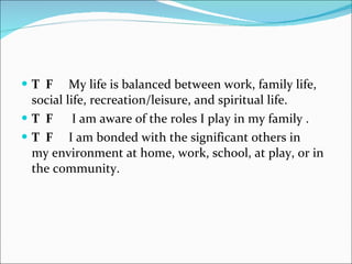 T  F   My life is balanced between work, family life, social life, recreation/leisure, and spiritual life.    T  F   I am aware of the roles I play in my family . T  F   I am bonded with the significant others in my environment at home, work, school, at play, or in the community.    