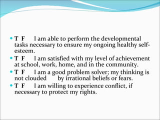 T  F   I am able to perform the developmental tasks necessary to ensure my ongoing healthy self-esteem.    T  F   I am satisfied with my level of achievement at school, work, home, and in the community.    T  F   I am a good problem solver; my thinking is not clouded by irrational beliefs or fears.    T  F   I am willing to experience conflict, if necessary to protect my rights.  
