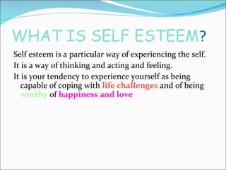 WHAT IS SELF ESTEEM ? Self esteem is a particular way of experiencing the self. It is a way of thinking and acting and feeling. It is your tendency to experience yourself as being capable of coping with  life challenges  and of being  worthy  of  happiness and love 
