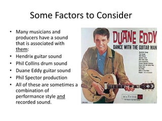 Some Factors to ConsiderMany musicians and producers have a sound that is associated with them: Hendrix guitar soundPhil Collins drum soundDuane Eddy guitar soundPhil Spector productionAll of these are sometimes a combination of performance style and recorded sound.
