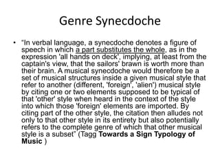 Genre Synecdoche“In verbal language, a synecdoche denotes a figure of speech in which a part substitutes the whole, as in the expression 'all hands on deck', implying, at least from the captain's view, that the sailors' brawn is worth more than their brain. A musical synecdoche would therefore be a set of musical structures inside a given musical style that refer to another (different, 'foreign', 'alien') musical style by citing one or two elements supposed to be typical of that 'other' style when heard in the context of the style into which those 'foreign' elements are imported. By citing part of the other style, the citation then alludes not only to that other style in its entirety but also potentially refers to the complete genre of which that other musical style is a subset” (TaggTowards a Sign Typology of Music )