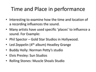 Time and Place in performanceInteresting to examine how the time and location of a recording influences the sound.Many artists have used specific ‘places’ to influence a sound. For Example:Phil Spector – Gold Star Studios in Hollywood.Led Zeppelin (4th album) Headley GrangeBuddy Holly: Norman Petty’s studioElvis Presley: Sun StudiosRolling Stones: Muscle Shoals Studio