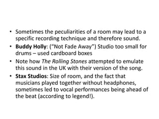 Sometimes the peculiarities of a room may lead to a specific recording technique and therefore sound.Buddy Holly: (“Not Fade Away”) Studio too small for drums – used cardboard boxesNote how The Rolling Stones attempted to emulate this sound in the UK with their version of the song.Stax Studios: Size of room, and the fact that musicians played together without headphones, sometimes led to vocal performances being ahead of the beat (according to legend!).
