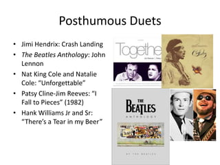 Posthumous DuetsJimi Hendrix: Crash LandingThe Beatles Anthology: John LennonNat King Cole and Natalie Cole: “Unforgettable”Patsy Cline-Jim Reeves: “I Fall to Pieces” (1982)Hank Williams Jr and Sr: “There’s a Tear in my Beer”
