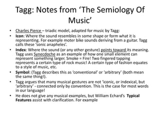 Tagg: Notes from ‘The Semiology Of Music’Charles Pierce – triadic model, adapted for music by Tagg:Icon: Where the sound resembles in some shape or form what it is representing. For example moter bike sounds deriving from a guitar. Tagg calls these ‘sonic anapheles’.Index: Where the sound (or any other gesture) points toward its meaning. Tagg uses Synecdoche as an example of how one small element can represent something larger. Smoke = Fire! Two fingered tapping represents a certain type of rock music! A certain type of fashion equates to a style of music, etc. Symbol: (Tagg describes this as ‘conventional’ or ‘arbitrary’ (both mean the same thing!). Tagg argues that manymusical gestures are not ‘iconic, or indexical, but  ‘arbitrary’ - connected only by convention. This is the case for most words in our language! He does not give any musical examples, but William Echard’sTypical Featuresassist with clarification. For example