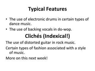 Typical FeaturesThe use of electronic drums in certain types of dance music.The use of backing vocals in do-wop.Clichés (Indexical!)The use of distorted guitar in rock music.Certain types of fashion associated with a style of music.More on this next week!